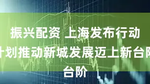 振兴配资 上海发布行动计划推动新城发展迈上新台阶
