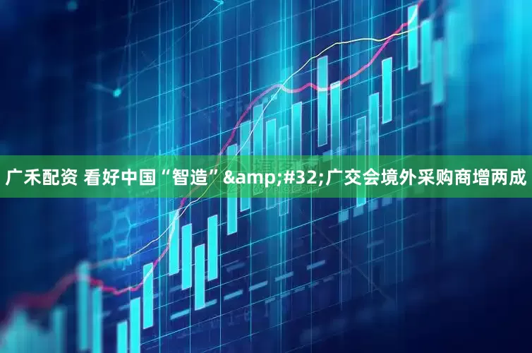 广禾配资 看好中国“智造”&#32;广交会境外采购商增两成