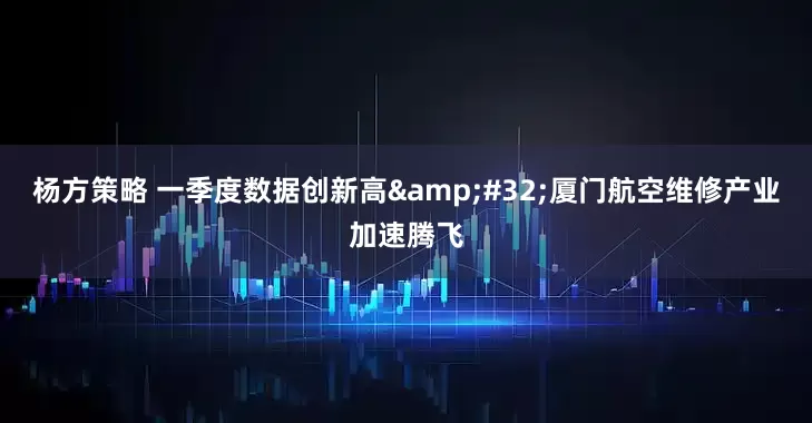 杨方策略 一季度数据创新高&#32;厦门航空维修产业加速腾飞