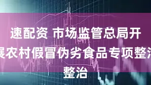 速配资 市场监管总局开展农村假冒伪劣食品专项整治