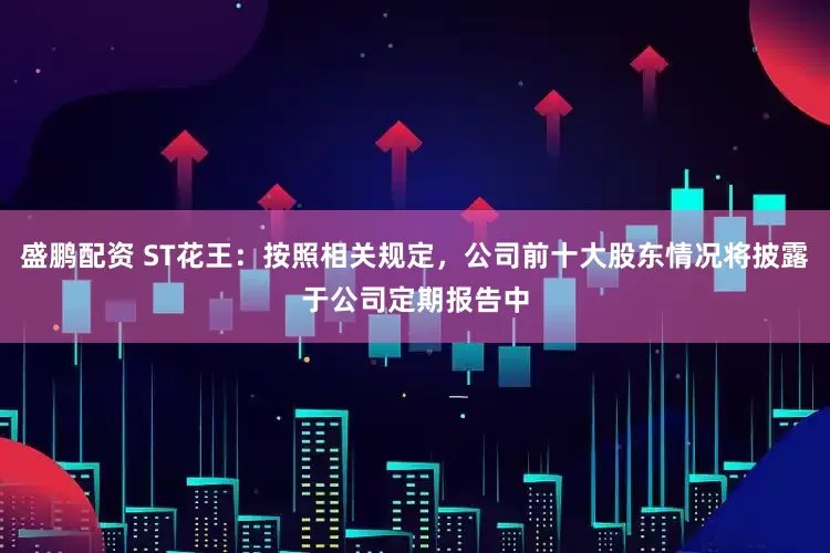 盛鹏配资 ST花王：按照相关规定，公司前十大股东情况将披露于公司定期报告中