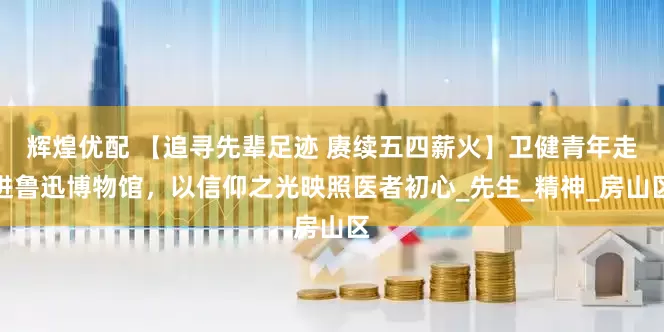辉煌优配 【追寻先辈足迹 赓续五四薪火】卫健青年走进鲁迅博物馆，以信仰之光映照医者初心_先生_精神_房山区