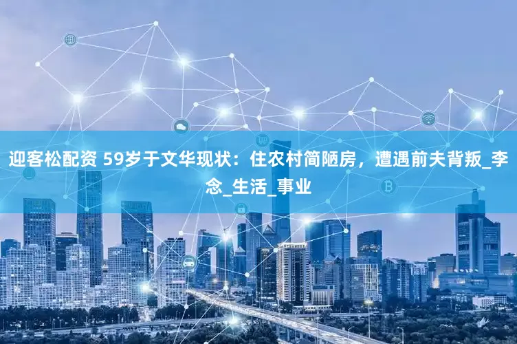 迎客松配资 59岁于文华现状：住农村简陋房，遭遇前夫背叛_李念_生活_事业