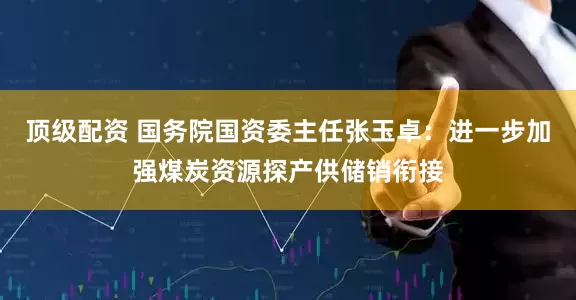 顶级配资 国务院国资委主任张玉卓：进一步加强煤炭资源探产供储销衔接
