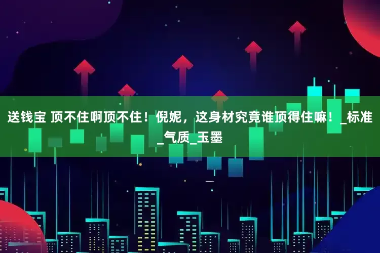 送钱宝 顶不住啊顶不住！倪妮，这身材究竟谁顶得住嘛！_标准_气质_玉墨