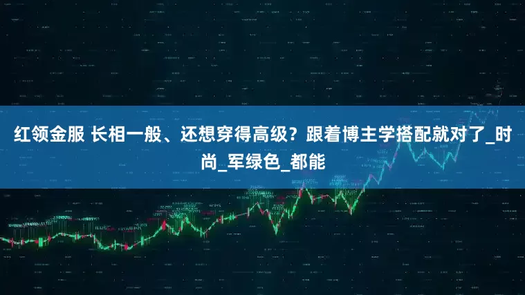 红领金服 长相一般、还想穿得高级？跟着博主学搭配就对了_时尚_军绿色_都能