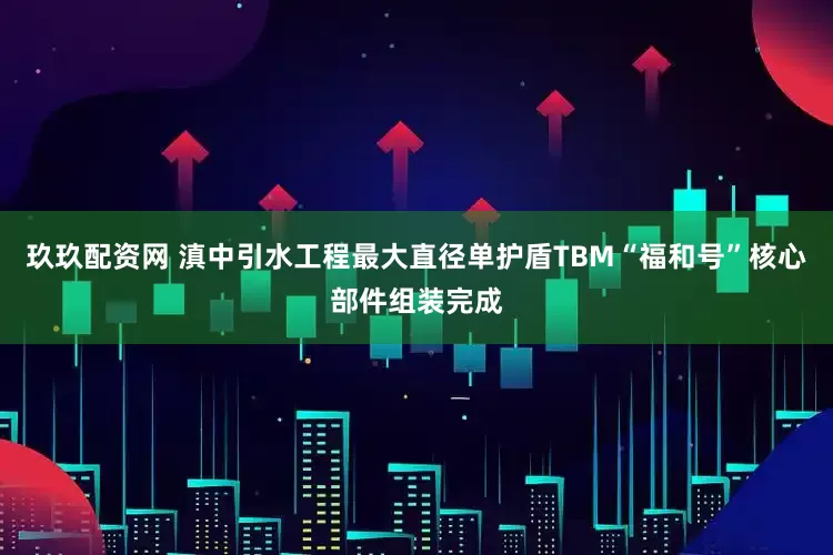 玖玖配资网 滇中引水工程最大直径单护盾TBM“福和号”核心部件组装完成