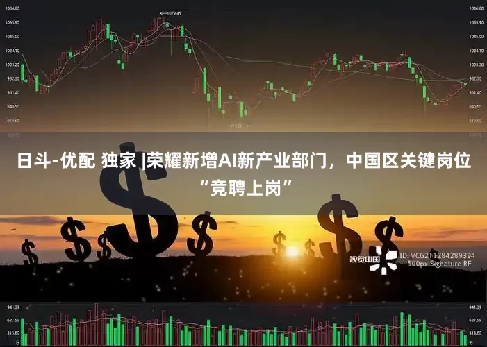 日斗-优配 独家 |荣耀新增AI新产业部门，中国区关键岗位“竞聘上岗”