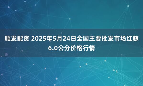 顺发配资 2025年5月24日全国主要批发市场红蒜6.0公分价格行情