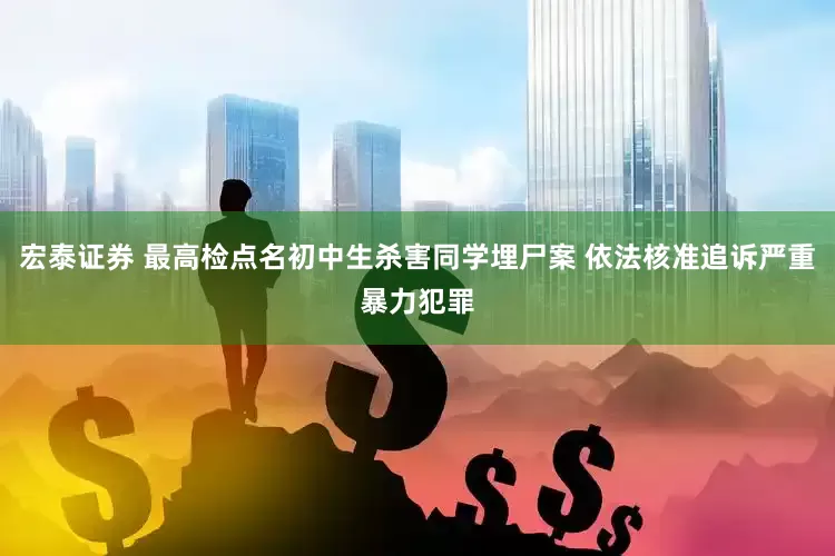 宏泰证券 最高检点名初中生杀害同学埋尸案 依法核准追诉严重暴力犯罪