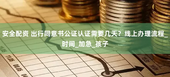 安全配资 出行同意书公证认证需要几天？线上办理流程_时间_加急_孩子
