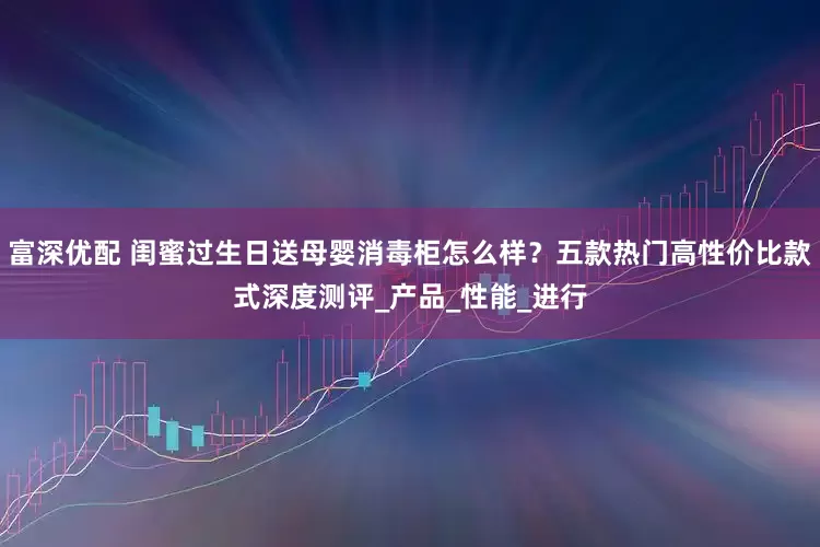 富深优配 闺蜜过生日送母婴消毒柜怎么样？五款热门高性价比款式深度测评_产品_性能_进行