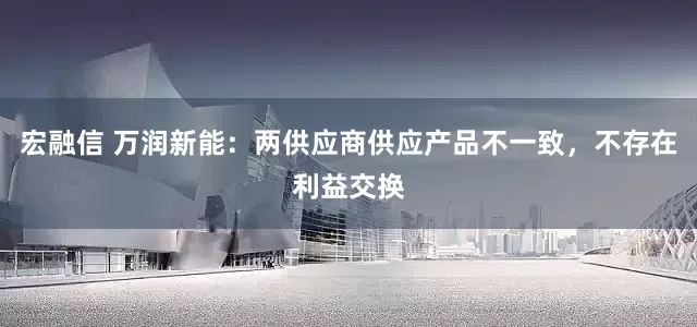 宏融信 万润新能：两供应商供应产品不一致，不存在利益交换