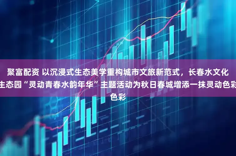 聚富配资 以沉浸式生态美学重构城市文旅新范式，长春水文化生态园“灵动青春水韵年华”主题活动为秋日春城增添一抹灵动色彩