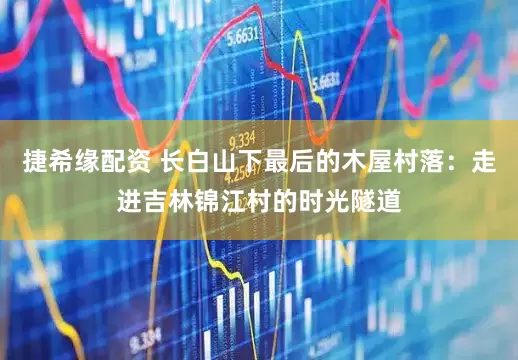 捷希缘配资 长白山下最后的木屋村落：走进吉林锦江村的时光隧道