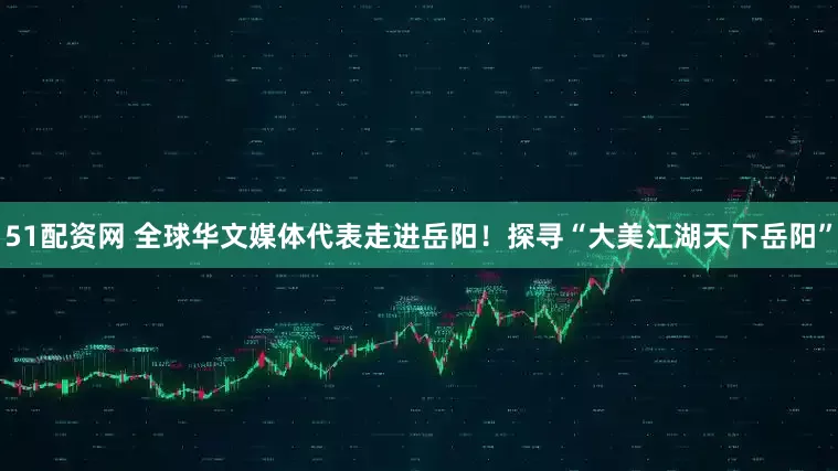 51配资网 全球华文媒体代表走进岳阳！探寻“大美江湖天下岳阳”