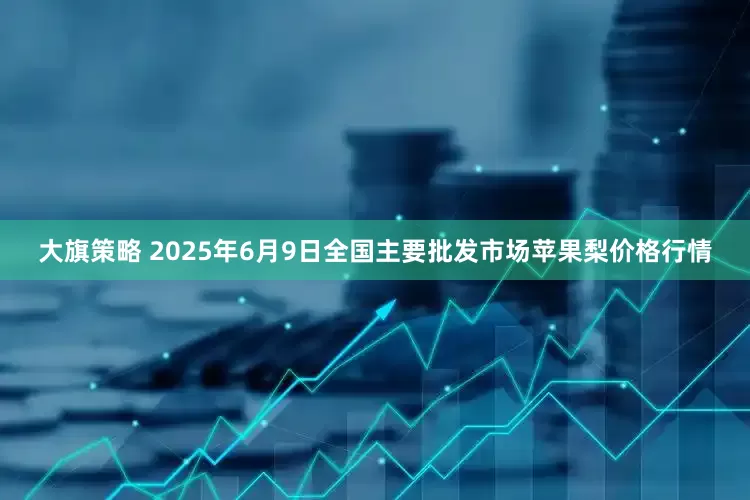 大旗策略 2025年6月9日全国主要批发市场苹果梨价格行情