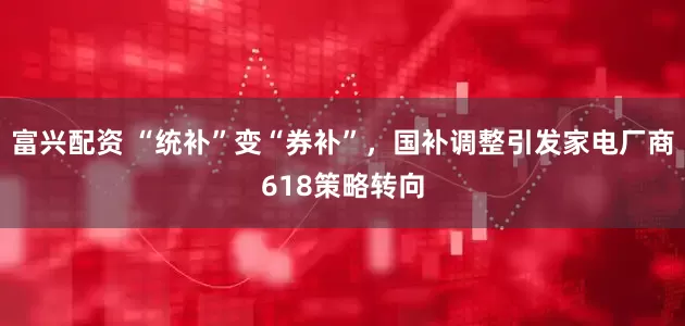 富兴配资 “统补”变“券补”，国补调整引发家电厂商618策略转向
