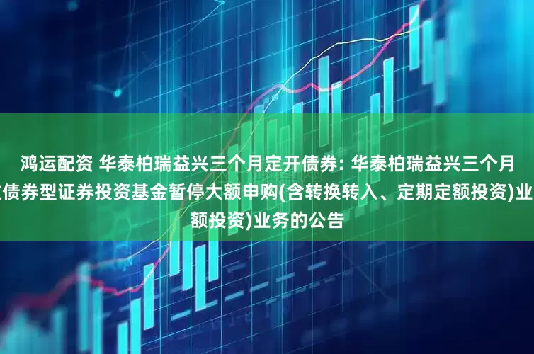 鸿运配资 华泰柏瑞益兴三个月定开债券: 华泰柏瑞益兴三个月定期开放债券型证券投资基金暂停大额申购(含转换转入、定期定额投资)业务的公告