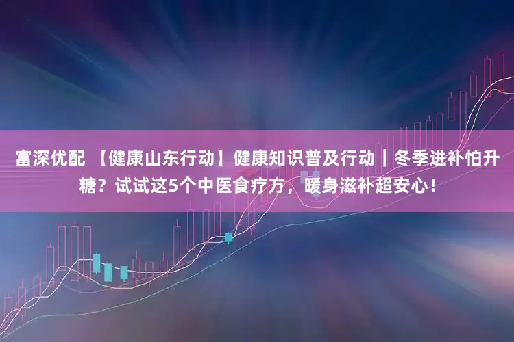 富深优配 【健康山东行动】健康知识普及行动｜冬季进补怕升糖？试试这5个中医食疗方，暖身滋补超安心！