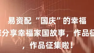 易资配 “国庆”的幸福家邀您分享幸福家国故事，作品征集啦！