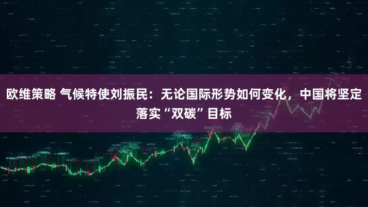 欧维策略 气候特使刘振民:无论国际形势如何变化,中国将坚定落实“双碳”目标