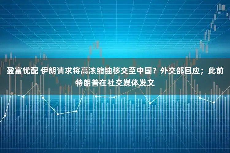 盈富忧配 伊朗请求将高浓缩铀移交至中国？外交部回应；此前特朗普在社交媒体发文