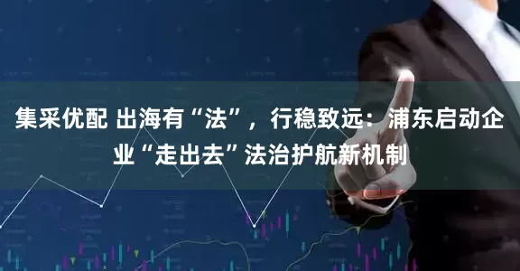 集采优配 出海有“法”，行稳致远：浦东启动企业“走出去”法治护航新机制