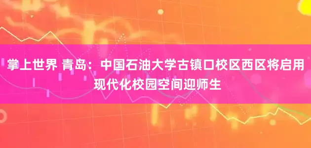 掌上世界 青岛:中国石油大学古镇口校区西区将启用 现代化校园空间迎师生